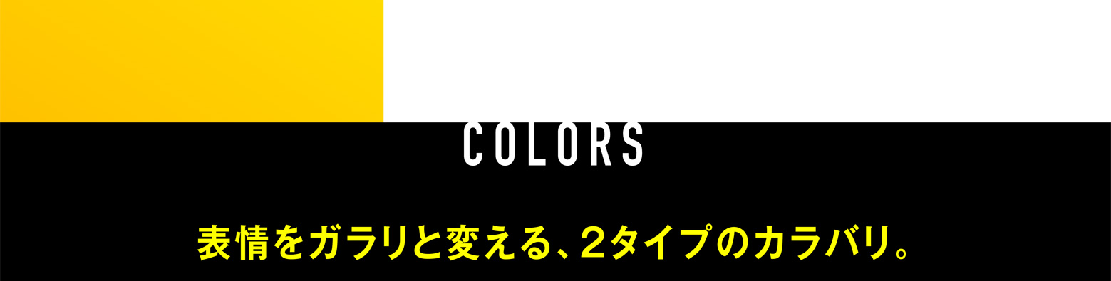 COLORS 表情をガラリと変える、2タイプのカラバリ。