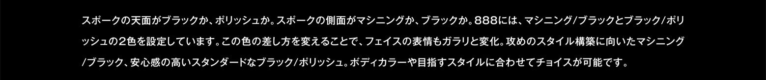 スポークの天面がブラックか、ポリッシュか。スポークの側面がマシニングか、ブラックか。888には、マシニング/ブラックとブラック/ポリッシュの2色を設定しています。この色の差し方を変えることで、フェイスの表情もガラリと変化。攻めのスタイル構築に向いたマシニング/ブラック、安心感の高いスタンダードなブラック/ポリッシュ。ボディカラーや目指すスタイルに合わせてチョイスが可能です。