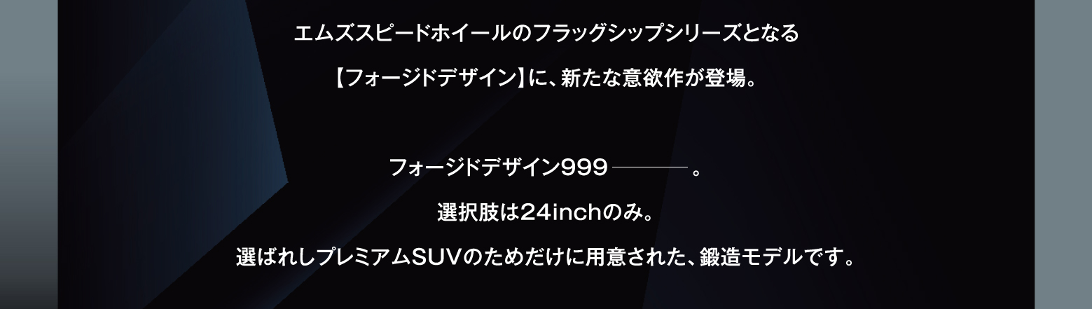 エムズスピードホイールのフラッグシップシリーズとなる【フォージドデザイン】に、新たな意欲作が登場。フォージドデザイン999。選択肢は24inchのみ。選ばれしプレミアムSUVのためだけに用意された、鍛造モデルです。