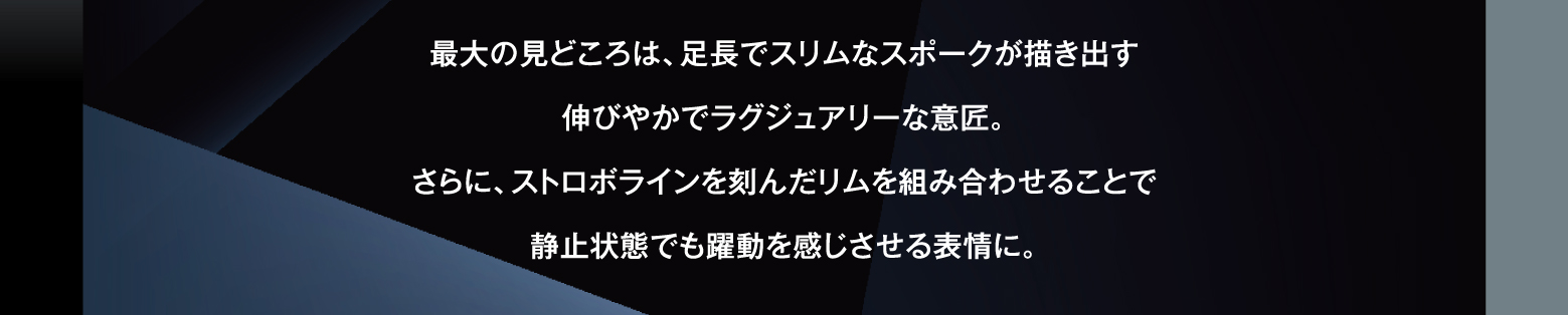 最大の見どころは、足長でスリムなスポークが描き出す伸びやかでラグジュアリーな意匠。さらに、ストロボラインを刻んだリムを組み合わせることで静止状態でも躍動を感じさせる表情に。