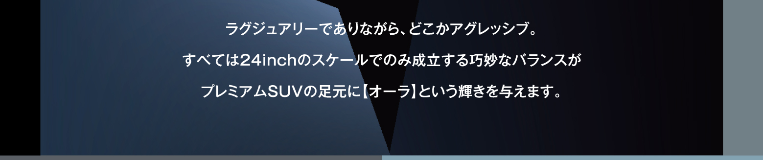 ラグジュアリーでありながら、どこかアグレッシブ。すべては24inchのスケールでのみ成立する巧妙なバランスがプレミアムSUVの足元に【オーラ】という輝きを与えます。