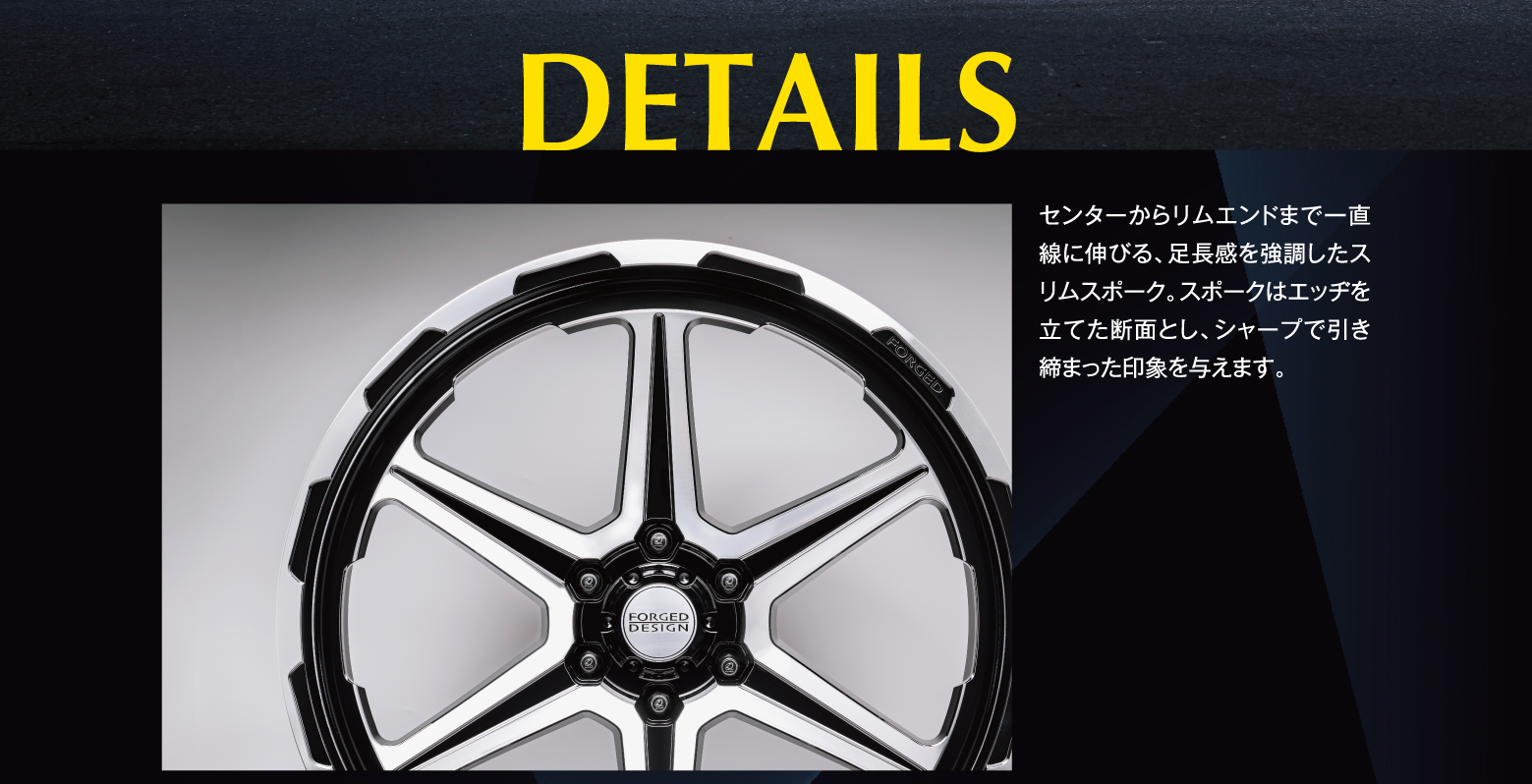 DETAILS: センターからリムエンドまで一直線に伸びる、足長感を強調したスリムスポーク。スポークはエッヂを立てた断面とし、シャープで引き締まった印象を与えます。
