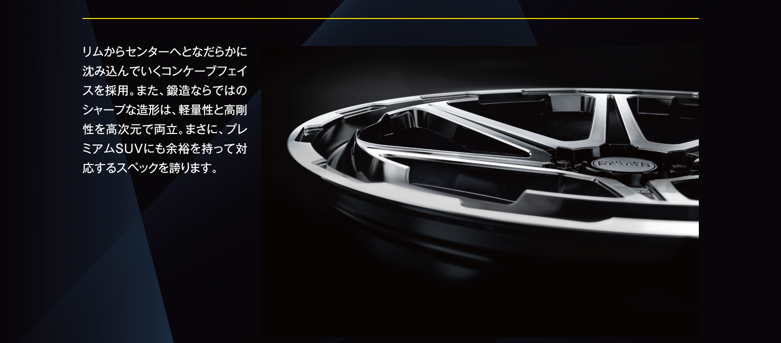 リムからセンターへとなだらかに沈み込んでいくコンケーブフェイスを採用。また、鍛造ならではのシャープな造形は、軽量性と高剛性を高次元で両立。まさに、プレミアムSUVにも余裕を持って対応するスペックを誇ります。