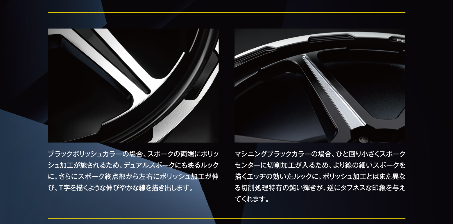 ブラックポリッシュカラーの場合、スポークの両端にポリッシュ加工が施されるため、デュアルスポークにも映るルックに。さらにスポーク終点部から左右にポリッシュ加工が伸び、T字を描くような伸びやかな線を描き出します。マシニングブラックカラーの場合、ひと回り小さくスポークセンターに切削加工が入るため、より線の細いスポークを描くエッヂの効いたルックに。ポリッシュ加工とはまた異なる切削処理特有の鈍い輝きが、逆にタフネスな印象を与えてくれます。