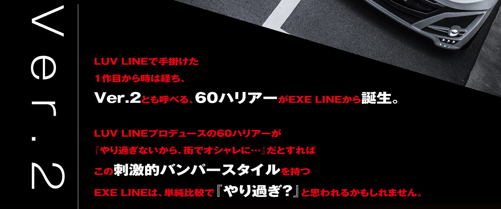 LUV LINEで手掛けた1作目から時は経ち、Ver.2とも呼べる、60ハリアーがEXE LINEから誕生。LUV LINEプロデュースの60ハリアーが『やり過ぎないから、街でオシャレに…』だとすればこの刺激的バンパースタイルを持つEXE LINEは、単純比較で『やり過ぎ？』と思われるかもしれません。