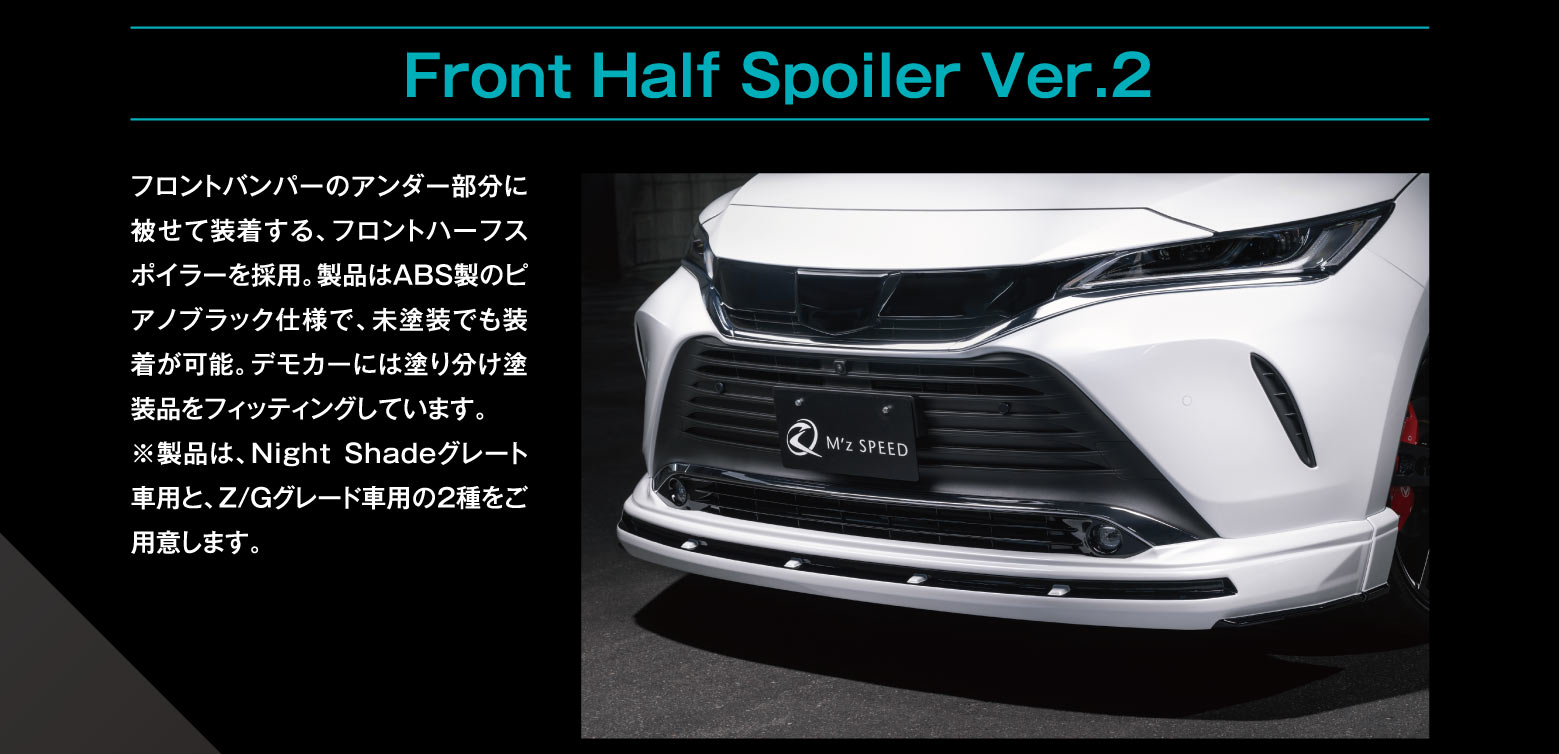 Front Half Spoiler Ver.2: フロントバンパーのアンダー部分に被せて装着する、フロントハーフスポイラーを採用。製品はABS製のピアノブラック仕様で、未塗装でも装着が可能。デモカーには塗り分け塗装品をフィッティングしています。※製品は、Night Shadeグレード車用とZ/Gグレード車用の2種をご用意します。