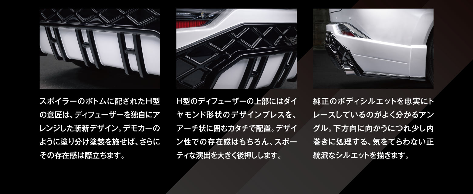 スポイラーのボトムに配されたH型の意匠は、ディフューザーを独自にアレンジした斬新デザイン。デモカーのように塗り分け塗装を施せば、さらにその存在感は際立ちます。　H型のディフューザーの上部にはダイヤモンド形状のデザインプレスを、アーチ状での存在感はもちろん、スポーティな演出を大きく後押しします。　純正のボディシルエットを忠実にトレースしているのがよく分かるアングル。下方向に向かうにつれ少し内巻きに処理する、気をてらわない正統派なシルエットを描きます。