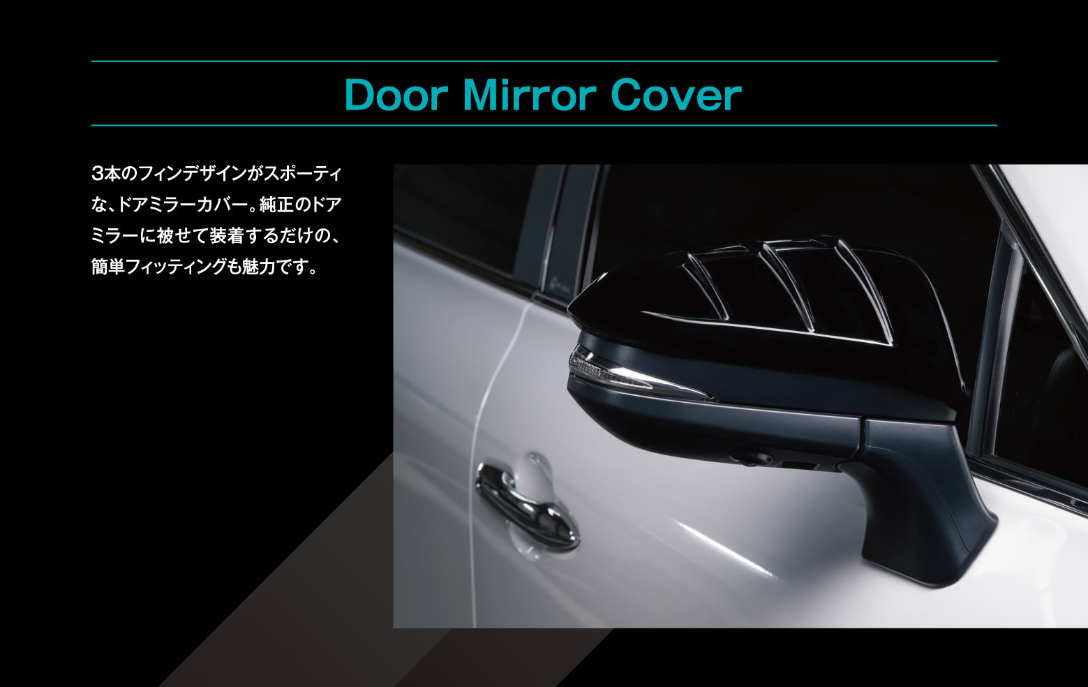 Door Mirror Cover: 3本のフィンデザインがスポーティな、ドアミラーカバー。純正のドアミラーに被せて装着するだけの、簡単フィッティングも魅力です。