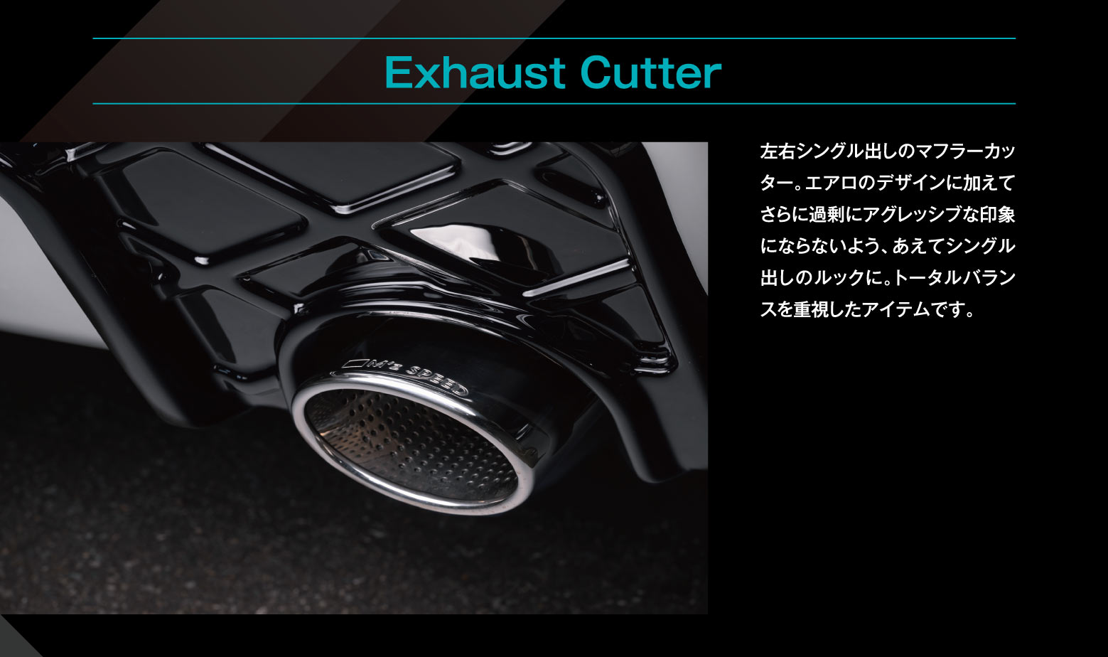 Exhaust Cutter: 左右シングル出しのマフラーカッター。エアロのデザインに加えてさらに過剰にアグレッシブな印象にならないよう、あえてシングル出しのルックに。トータルバランスを重視したアイテムです。