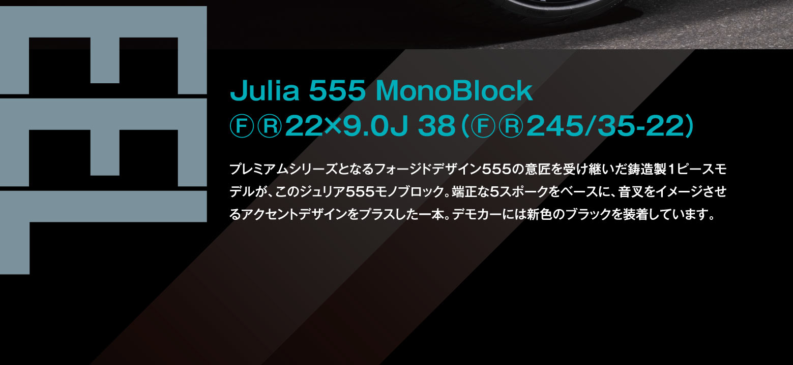 Julia 555 MonoBlock ⒻⓇ 22×9.0J 38(ⒻⓇ245/35-22)　プレミアムシリーズとなるフォージドデザイン555の意匠を受け継いだ鍛造製1ピースモデルが、このジュリア555モノクロブロック。端正な5スポークをベースに、音叉をイメージさせるアクセントデザインをプラスした一本。デモカーには新色のブラックを装着しています。