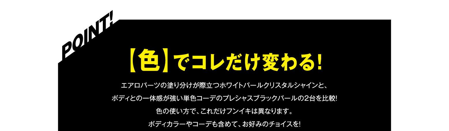 POINT! 【色】でコレだけ変わる！ エアロパーツの塗りわけが際立つホワイトパールクリスタルシャインと、ボディとの一体感が強い単色コーデのプレシャスブラックパールの2台を比較！色の使い方で、これだけフンイキは異なります。ボディカラーやコーデも含めて、お好みのチョイスを！