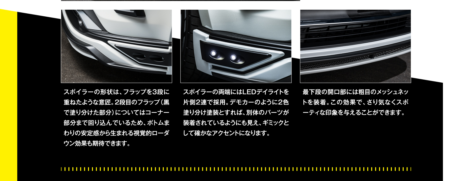 ▲スポイラーの形状は、フラップを3段に重ねたような意匠。2段目のフラップ(黒で塗り分けた部分)についてはコーナー部分まで回り込んでいるため、ボトムまわりの安定感から生まれる視覚的ローダウン効果も期待できます。▲スポイラーの両端にはLEDデイライトを片側2連で採用。デモカーのように2色塗り分け塗装とすれば、別体のパーツが装着されているようにも見え、ギミックとして確かなアクセントになります。▲最下段の開口部には粗目のメッシュネットを装着。この効果で、さり気なくスポーティな印象を与えることができます。