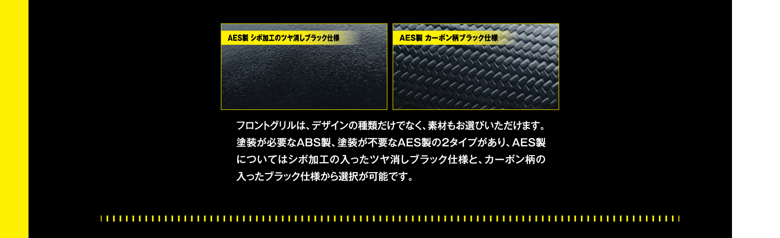 フロントグリルは、デザインの種類だけでなく、素材もお選びいただけます。塗装が必要なABS製、塗装が不要なAES製の2タイプがあり、AES製についてはシボ加工の入ったツヤ消しブラック仕様と、カーボン柄の入ったブラック仕様から選択が可能です。
