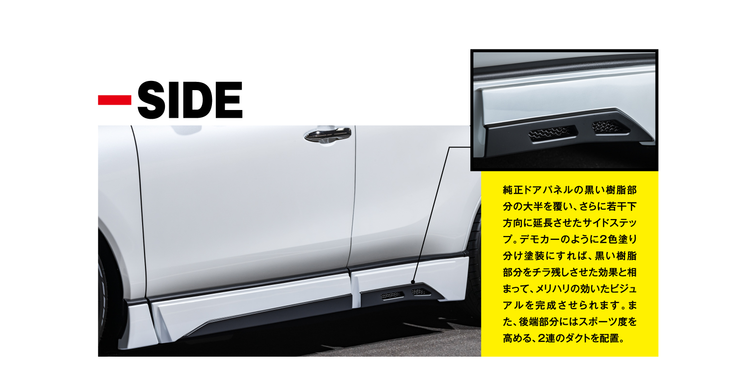 -SIDE 純正ドアパネルの黒い樹脂部分の大半を覆い、さらに若干下方向に延長させたサイドステップ。デモカーのように2色塗り分け塗装にすれば、黒い樹脂部分をチラ残しさせた効果と相まって、メリハリの効いたビジュアルを完成させられます。また、後端部分にはスポーツ度を高める、2連のダクトを配置。