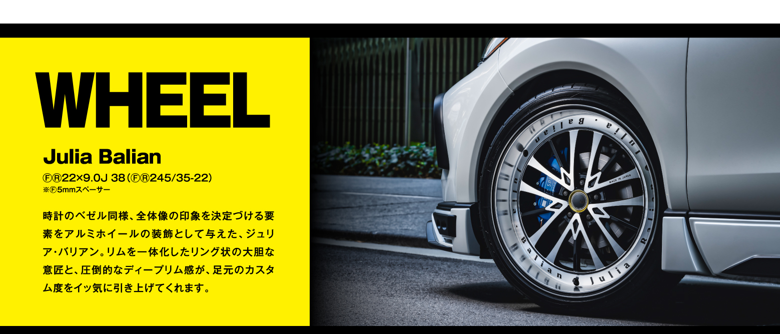 WHEEL Julia Balian ⒻⓇ22×9.0J 38(ⒻⓇ245/35-22)※Ⓕ5㎜スペーサー 時計のベゼル同様、全体像の印象を決定づける要素をアルミホイールの装飾として与えた、ジュリア・バリアン。リムを一体化したリング状の大胆な意匠と、圧倒的なディープリム感が、足元のカスタム度をイッ気に引き上げてくれます。