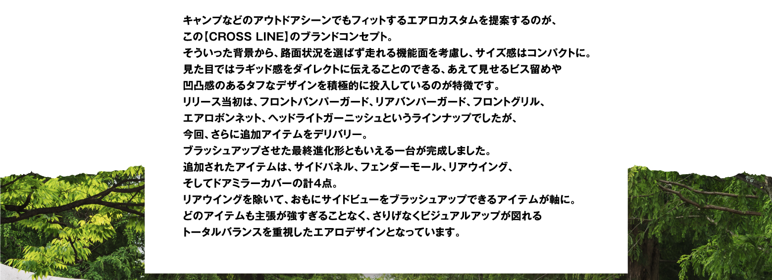 キャンプなどのアウトドアシーンでもフィットするエアロカスタムを提案するのが、この【CROSS LINE】のブランドコンセプト。そういった背景から、路面状況を選ばず走れる機能面を考慮し、サイズ感はコンパクトに。見た目ではラギッド感をダイレクトに伝えることのできる、あえて見せるビス留めや凹凸感のあるタフなデザインを積極的に投入しているのが特徴です。リリース当初は、フロントバンパーガード、リアバンパーガード、フロントグリル、エアロボンネット、ヘッドライトガーニッシュというラインナップでしたが、今回、さらに追加アイテムをデリバリー。ブラッシュアップさせた最終進化形ともいえる一台が完成しました。追加されたアイテムは、サイドパネル、フェンダーモール、リアウイング、そしてドアミラーカバーの計4点。リアウイングを除いて、おもにサイドビューをブラッシュアップできるアイテムが軸に。どのアイテムも主張が強すぎることなく、さりげなくビジュアルアップが図れるトータルバランスを重視したエアロデザインとなっています。