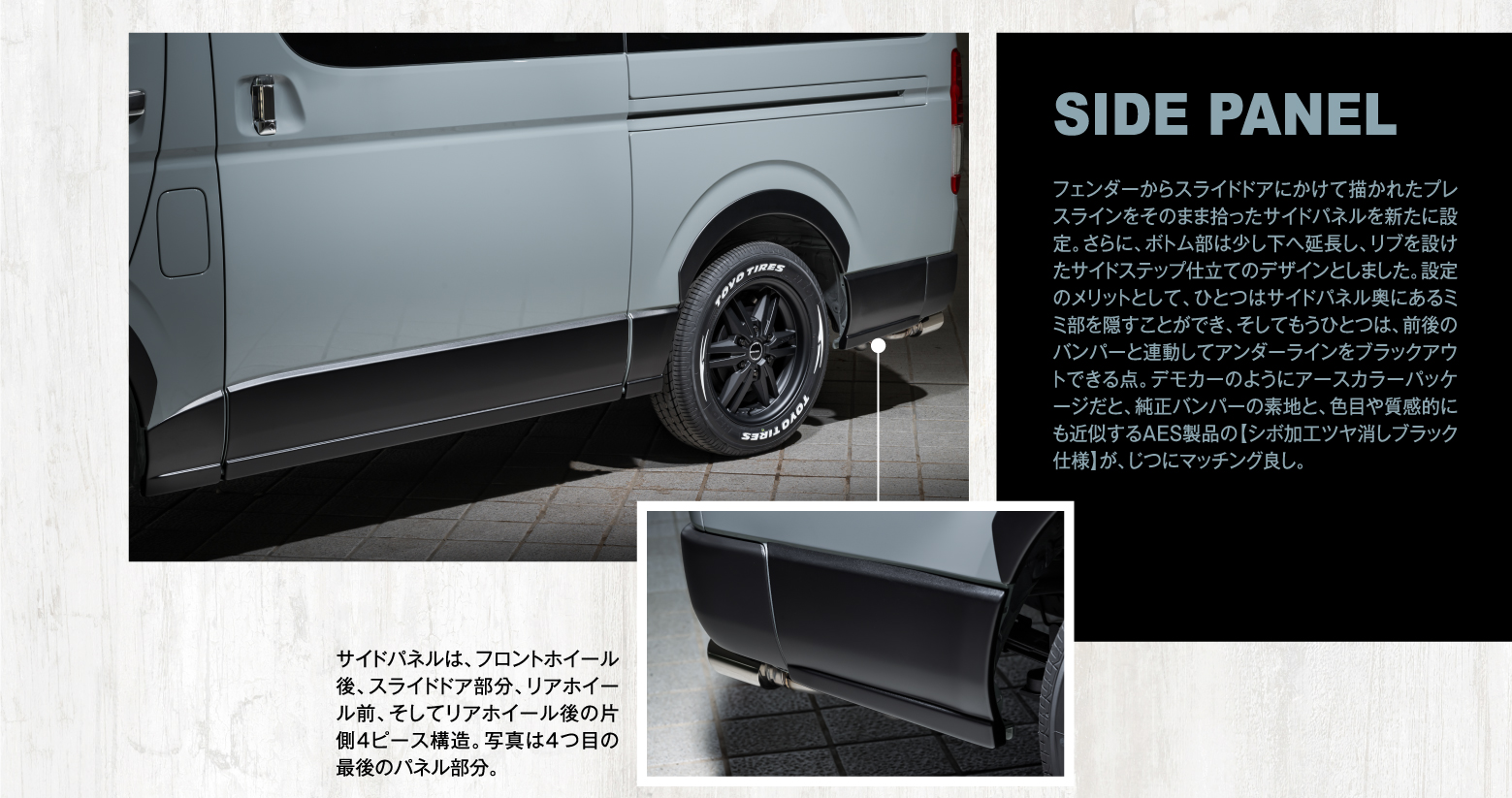 SIDE PANEL: フェンダーからスライドドアにかけて描かれたプレスラインをそのまま拾ったサイドパネルを新たに設定。さらに、ボトム部は少し下へ延長し、リブを設けたサイドステップ仕立てのデザインとしました。設定のメリットとして、ひとつはサイドパネル奥にあるミミ部を隠すことができ、そしてもうひとつは、前後のバンパーと連動してアンダーラインをブラックアウトできる点。デモカーのようにアースカラーパッケージだと、純正バンパーの素地と、色目や質感的にも近似するAES製品の【シボ加工ツヤ消しブラック仕様】が、じつにマッチング良し。サイドパネルは、フロントホイール後、スライドドア部分、リアホイール前、そしてリアホイール後の片側4ピース構造。写真は4つ目の最後のパネル部分。