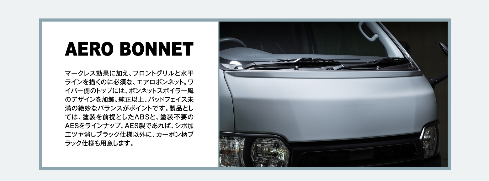 AERO BONNET: マークレス効果に加え、フロントグリルと水平ラインを描くのに必須な、エアロボンネット。ワイパー側のトップには、ボンネットスポイラー風のデザインを加飾。純正以上、バッドフェイス未満の絶妙なバランスがポイントです。製品としては、塗装を前提としたABSと、塗装不要のAESをラインナップ。AES製であれば、シボ加工ツヤ消しブラック仕様以外に、カーボン柄ブラック仕様も用意します。