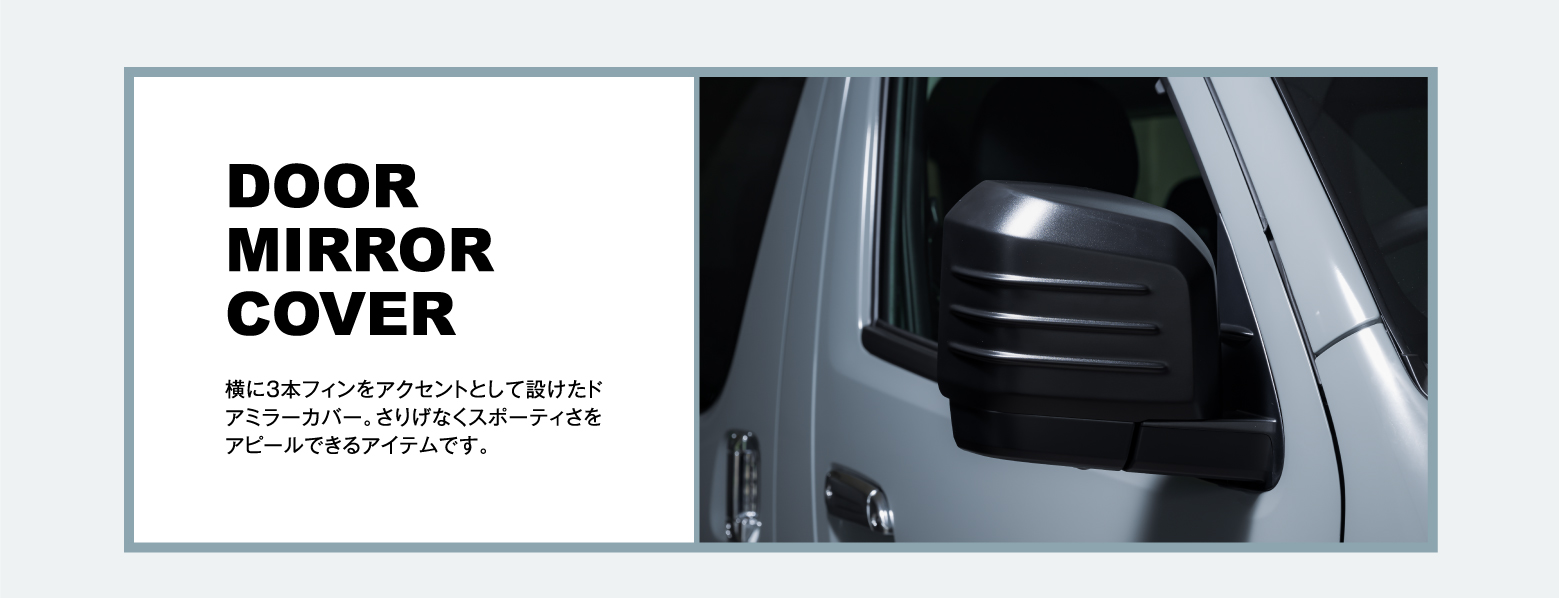 DOOR MIRROR COVER: 横に3本フィンをアクセントとして設けたドアミラーカバー。さりげなくスポーティさをアピールできるアイテムです。