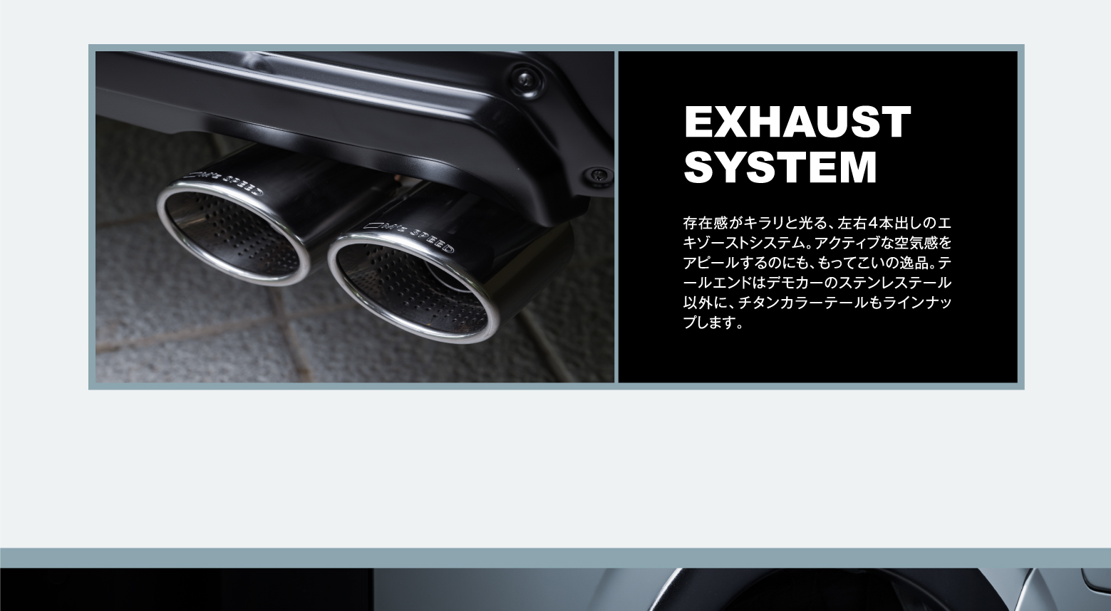 EXHAUST SYSTEM: 存在感がキラリと光る、左右4本出しのエキゾーストシステム。アクティブな空気感をアピールするのにも、もってこいの逸品。テールエンドはデモカーのステンレステール以外に、チタンカラーテールもラインナップします。