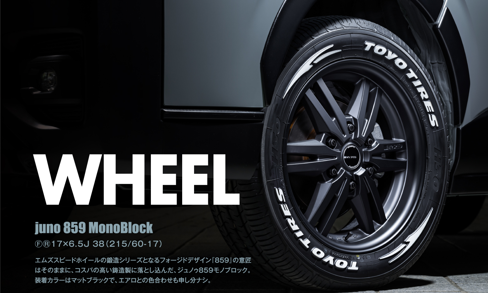 WHEEL: juno 859 MonoBlock ⒻⓇ17×6.5J 38（215/60-17）エムズスピードホイールの鍛造シリーズとなるフォージドデザイン『859』の意匠はそのままに、コスパの高い鋳造製に落とし込んだ、ジュノゥ859モノブロック。装着カラーはマットブラックで、エアロとの色合わせも申し分ナシ。