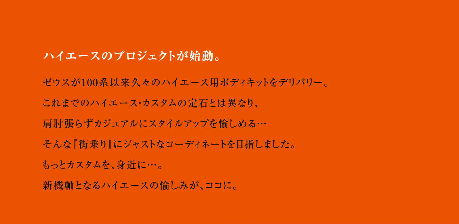 ハイエースのプロジェクトが始動。ゼウスが100系以来久々のハイエース用ボディキットをデリバリー。これまでのハイエース・カスタムの定石とは異なり、肩肘張らずカジュアルにスタイルアップを愉しめる…そんな『街乗り』にジャストなコーディネートを目指しました。もっとカスタムを、身近に…。新機軸となるハイエースの愉しみが、ココに。