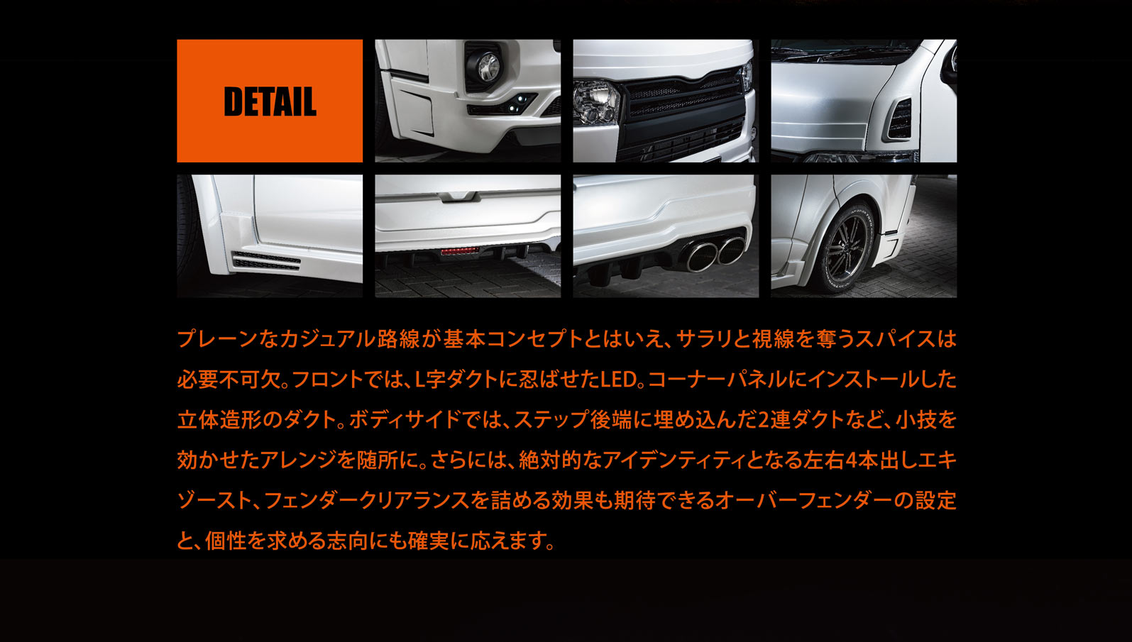 プレーンなカジュアル路線が基本コンセプトとはいえ、サラリと視線を奪うスパイスは必要不可欠。フロントでは、L字ダクトに忍ばせたLED。コーナーパネルにインストールした立体造形のダクト。ボディサイドでは、ステップ後端に埋め込んだ2連ダクトなど、小技を効かせたアレンジを随所に。さらには、絶対的なアイデンティティとなる左右4本出しエキゾースト、フェンダークリアランスを詰める効果も期待できるオーバーフェンダーの設定と、個性を求める志向にも確実に応えます。