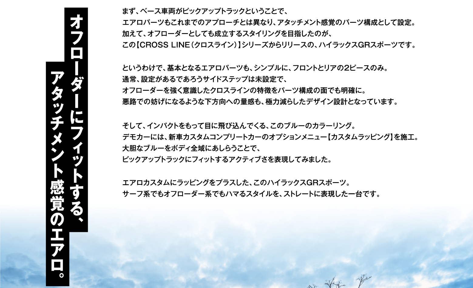 オフローダーにフィットする、アタッチメント感覚のエアロ。まず、ベース車両がピックアップトラックということで、エアロパーツもこれまでのアプローチとは異なり、アタッチメント感覚のパーツ構成として設定。加えて、オフローダーとしても成立するスタイリングを目指したのが、この【CROSS LINE（クロスライン）】シリーズからリリースの、ハイラックスGRスポーツです。というわけで、基本となるエアロパーツも、シンプルに、フロントとリアの2ピースのみ。通常、設定があるであろうサイドステップは未設定で、オフローダーを強く意識したクロスラインの特徴をパーツ構成の面でも明確に。悪路での妨げになるような下方向への量感も、極力減らしたデザイン設計となっています。そして、インパクトをもって目に飛び込んでくる、このブルーのカラーリング。デモカーには、新車カスタムコンプリートカーのオプションメニュー【カスタムラッピング】を施工。大胆なブルーをボディ全域にあしらうことで、ピックアップトラックにフィットするアクティブさを表現してみました。エアロカスタムにラッピングをプラスした、このハイラックスGRスポーツ。サーフ系でもオフローダー系でもハマるスタイルを、ストレートに表現した一台です。