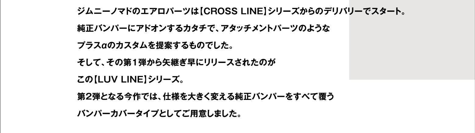 ジムニーノマドのエアロパーツは【CROSS LINE】シリーズからのデリバリーでスタート。純正バンパーにアドオンするカタチで、アタッチメントパーツのようなプラスαのカスタムを提案するものでした。そして、その第1弾から矢継ぎ早にリリースされたのがこの【LUV LINE】シリーズ。第2弾となる今作では、仕様を大きく変える純正バンパーをすべて覆うバンパーカバータイプとしてご用意しました。