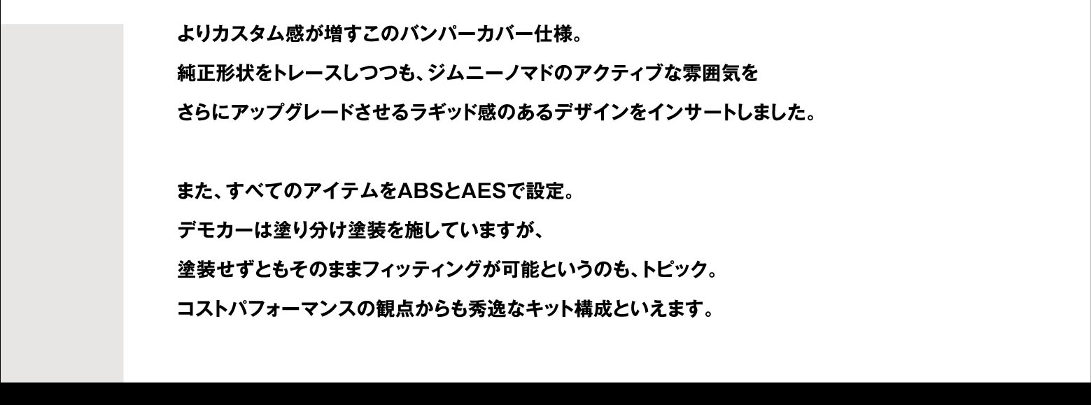 よりカスタム感が増すこのバンパーカバー仕様。純正形状をトレースしつつも、ジムニーノマドのアクティブな雰囲気をさらにアップグレードさせるラギッド感のあるデザインをインサートしました。また、すべてのアイテムをABSとAESで設定。デモカーは塗り分け塗装を施していますが、塗装せずともそのままフィッティングが可能というのも、トピック。コストパフォーマンスの観点からも秀逸なキット構成といえます。