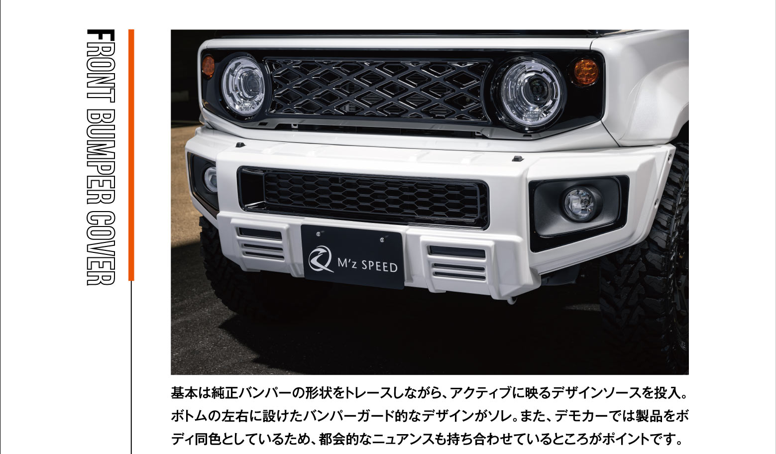 FRONT BUMPER COVER: 基本は純正バンパーの形状をトレースしながら、アクティブに映るデザインソースを投入。ボトムの左右に設けたバンパーガード的なデザインがソレ。また、デモカーでは製品をボディ同色としているため、都会的なニュアンスも持ち合わせているところがポイントです。