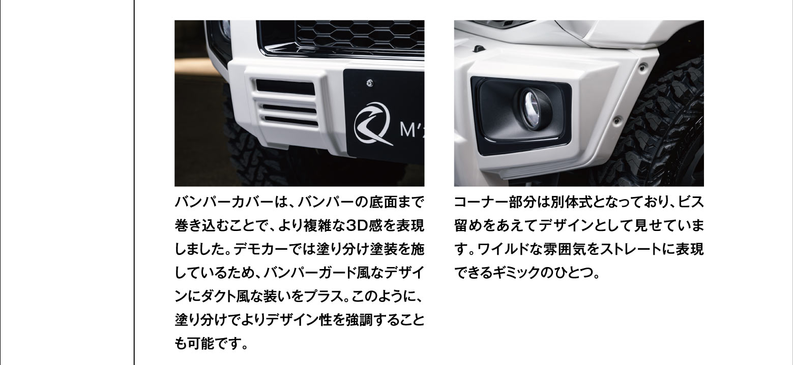 バンパーカバーは、バンパーの底面まで巻き込むことで、より複雑な3D感を表現しました。デモカーでは塗り分け塗装を施しているため、バンパーガード風なデザインにダクト風な装いをプラス。このように、塗り分けでよりデザイン性を強調することも可能です。コーナー部分は別体式となっており、ビス留めをあえてデザインとして見せています。ワイルドな雰囲気をストレートに表現できるギミックのひとつ。