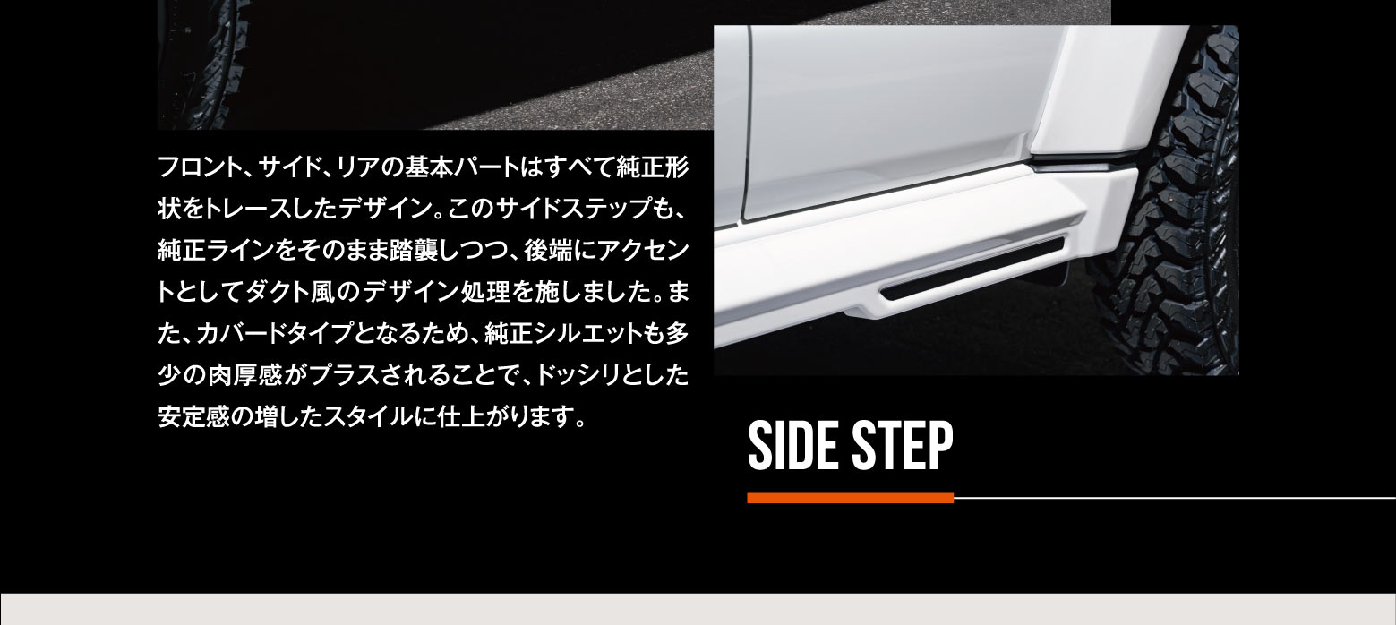 SIDE STEP: フロント、サイド、リアの基本パートはすべて純正形状をトレースしたデザイン。このサイドステップも、純正ラインをそのまま踏襲しつつ、後端にアクセントとしてダクト風のデザイン処理を施しました。また、カバードタイプとなるため、純正シルエットも多少の肉厚感がプラスされることで、ドッシリとした安定感の増したスタイルに仕上がります。