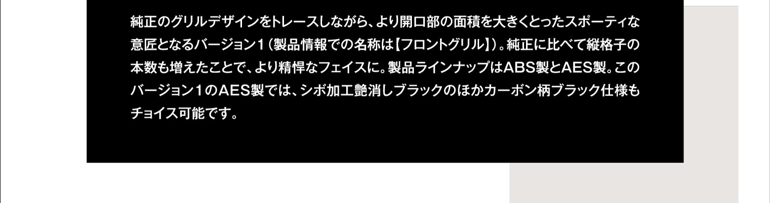 純正のグリルデザインをトレースしながら、より開口部の面積を大きくとったスポーティな意匠となるバージョン１（製品情報での名称は【フロントグリル】）。純正に比べて縦格子の本数も増えたことで、より精悍なフェイスに。製品ラインナップはABS製とAES製。このバージョン１のAES製では、シボ加工艶消しブラックのほかカーボン柄ブラック仕様もチョイス可能です。 