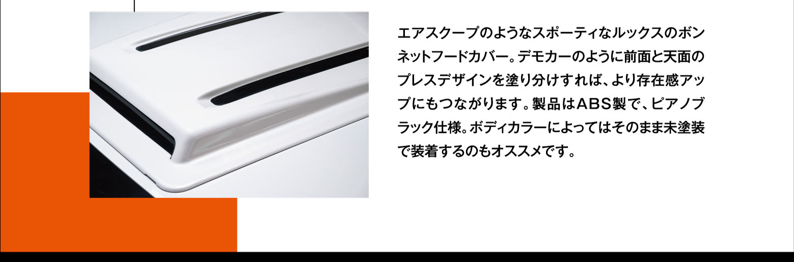 エアスクープのようなスポーティなルックスのボンネットフードカバー。デモカーのように前面と天面のプレスデザインを塗り分けすれば、より存在感アップにもつながります。製品はABS製で、ピアノブラック仕様。ボディカラーによってはそのまま未塗装で装着するのもオススメです。