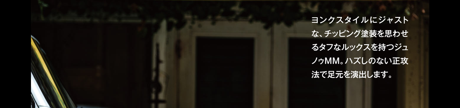 ヨンクスタイルにジャストな、チッピング塗装を思わせるタフなルックスを持つジュノゥMM。ハズしのない正攻法で足元を演出します。