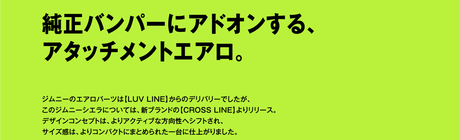 純正バンパーにアドオンする、アタッチメントエアロ。ジムニーのエアロパーツは【LUV LINE】からのデリバリーでしたが、このジムニーシエラについては、新ブランドの【CROSS LINE】よりリリース。デザインコンセプトは、よりアクティブな方向性へシフトされ、サイズ感は、よりコンパクトにまとめられた一台に仕上がりました。