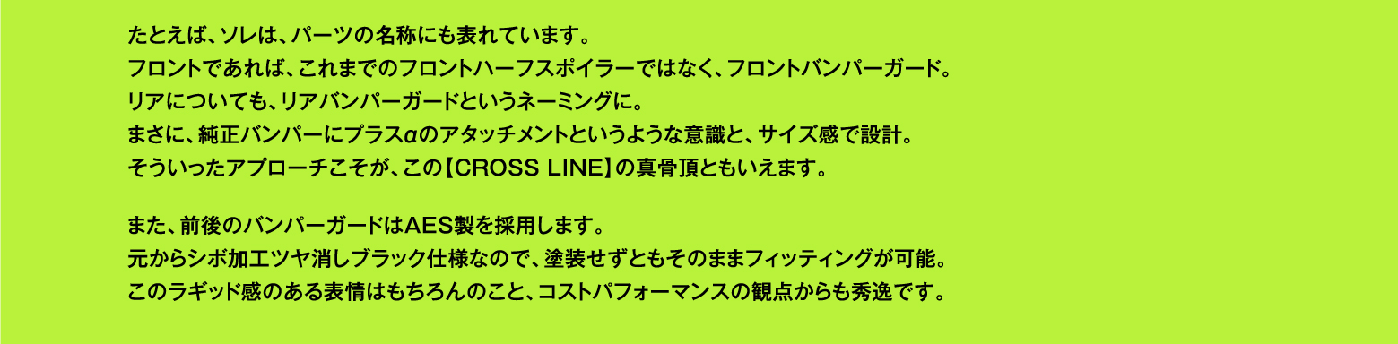 たとえば、ソレは、パーツの名称にも表れています。フロントであれば、これまでのフロントハーフスポイラーではなく、フロントバンパーガード。リアについても、リアバンパーガードというネーミングに。まさに、純正バンパーにプラスαのアタッチメントというような意識と、サイズ感で設計。そういったアプローチこそが、この【CROSS LINE】の真骨頂ともいえます。また、前後のバンパーガードはAES製を採用します。元からシボ加工ツヤ消しブラック仕様なので、塗装せずともそのままフィッティングが可能。このラギッド感のある表情はもちろんのこと、コストパフォーマンスの観点からも秀逸です。