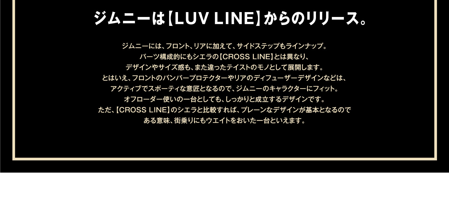 ジムニーは【LUV LINE】からのリリース。ジムニーには、フロント、リアに加えて、サイドステップもラインナップ。パーツ構成的にもシエラの【CROSS LINE】とは異なり、デザインやサイズ感も、また違ったテイストのモノとして展開します。とはいえ、フロントのバンパープロテクターやリアのディフューザーデザインなどは、アクティブでスポーティな意匠となるので、ジムニーのキャラクターにフィット。オフローダー使いの一台としても、しっかりと成立するデザインです。ただ、【CROSS LINE】のシエラと比較すれば、プレーンなデザインが基本となるので ある意味、街乗りにもウエイトをおいた一台といえます。