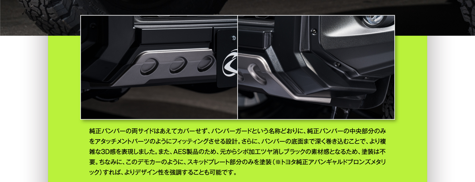 純正バンパーの両サイドはあえてカバーせず、バンパーガードという名称どおりに、純正バンパーの中央部分のみをアタッチメントパーツのようにフィッティングさせる設計。さらに、バンパーの底面まで深く巻き込むことで、より複雑な3D感を表現しました。また、AES製品のため、元からシボ加工ツヤ消しブラックの素材感となるため、塗装は不要。ちなみに、このデモカーのように、スキッドプレート部分のみを塗装（※トヨタ純正アバンギャルドブロンズメタリック）すれば、よりデザイン性を強調することも可能です。