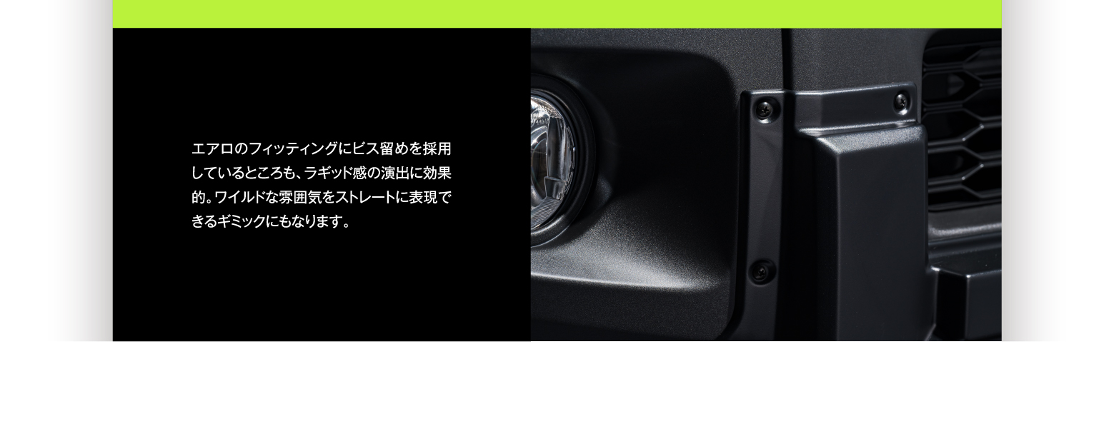 エアロのフィッティングにビス留めを採用しているところも、ラギッド感の演出に効果的。ワイルドな雰囲気をストレートに表現できるギミックにもなります。