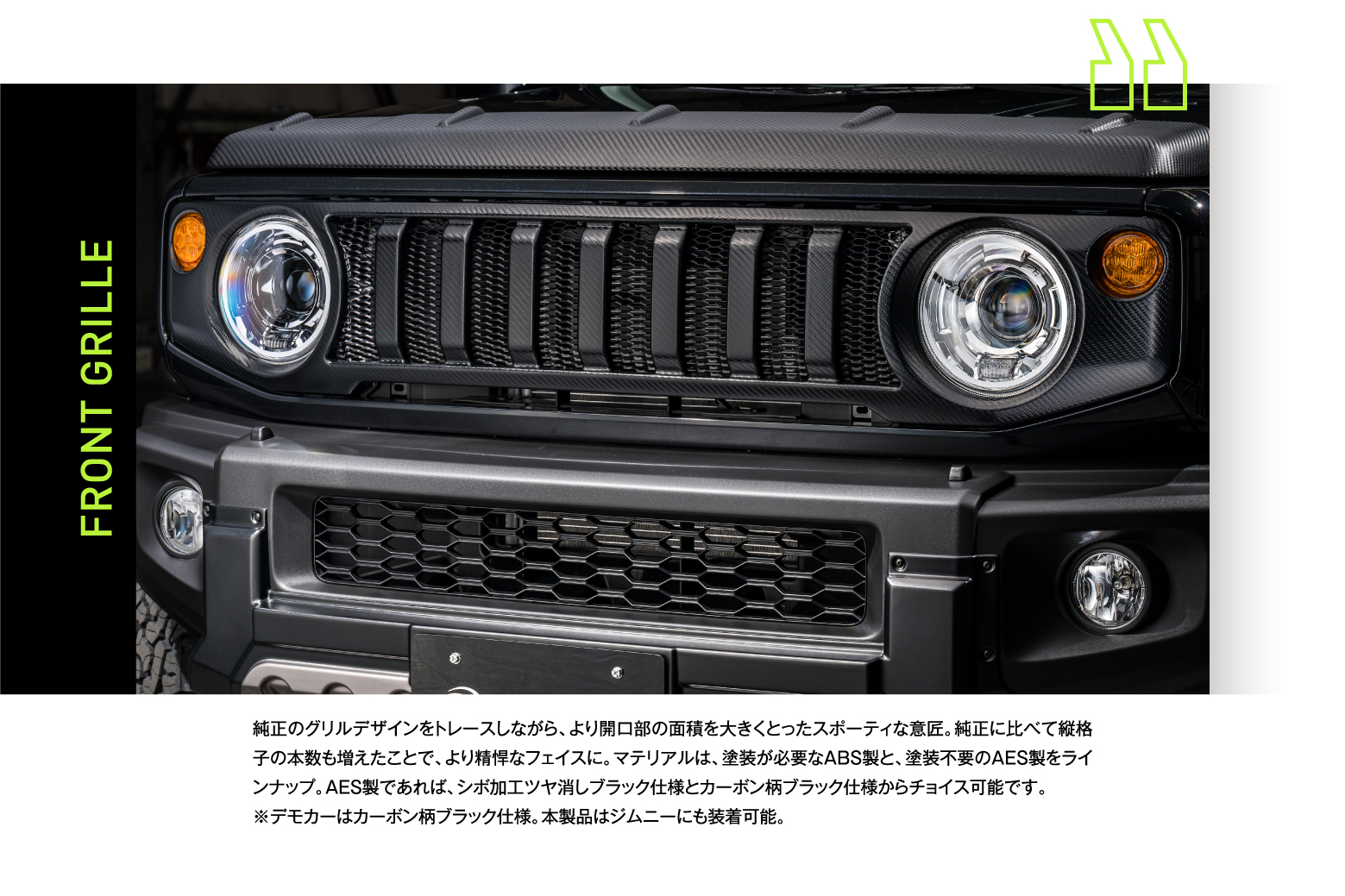 FRONT GRILLE:純正のグリルデザインをトレースしながら、より開口部の面積を大きくとったスポーティな意匠。純正に比べて縦格子の本数も増えたことで、より精悍なフェイスに。マテリアルは、塗装が必要なABS製と、塗装不要のAES製をラインナップ。AES製であれば、シボ加工ツヤ消しブラック仕様とカーボン柄ブラック仕様からチョイス可能です。 ※デモカーはカーボン柄ブラック仕様。本製品はジムニーにも装着可能。