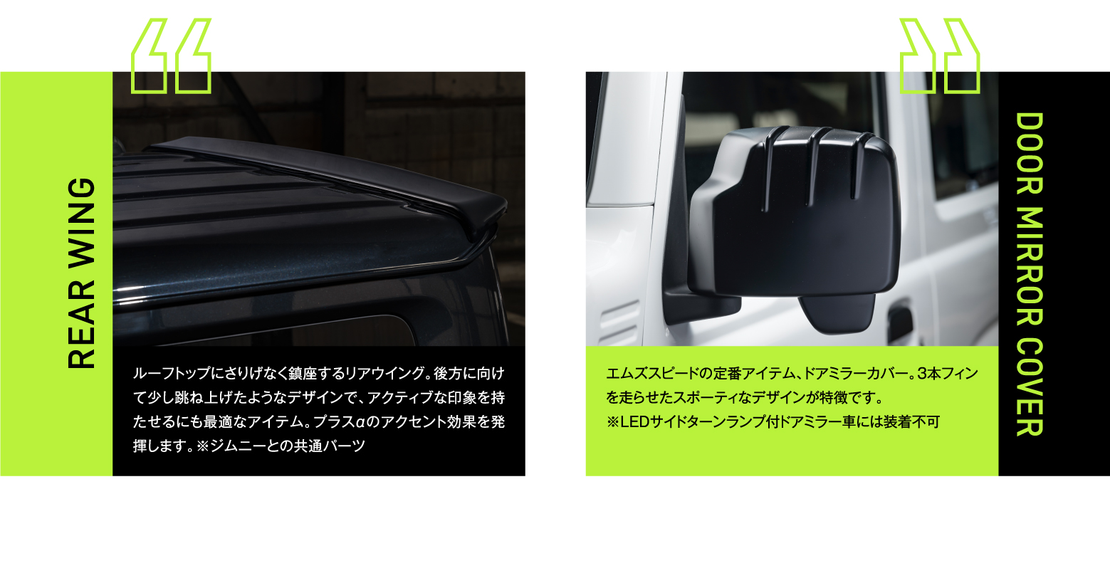 REAR WING:ルーフトップにさりげなく鎮座するリアウイング。後方に向けて少し跳ね上げたようなデザインで、アクティブな印象を持たせるにも最適なアイテム。プラスαのアクセント効果を発揮します。※ジムニーとの共通パーツ / DOOR MIRROR COVER:エムズスピードの定番アイテム、ドアミラーカバー。3本フィンを走らせたスポーティなデザインが特徴です。※LEDサイドターンランプ付ドアミラー車には装着不可