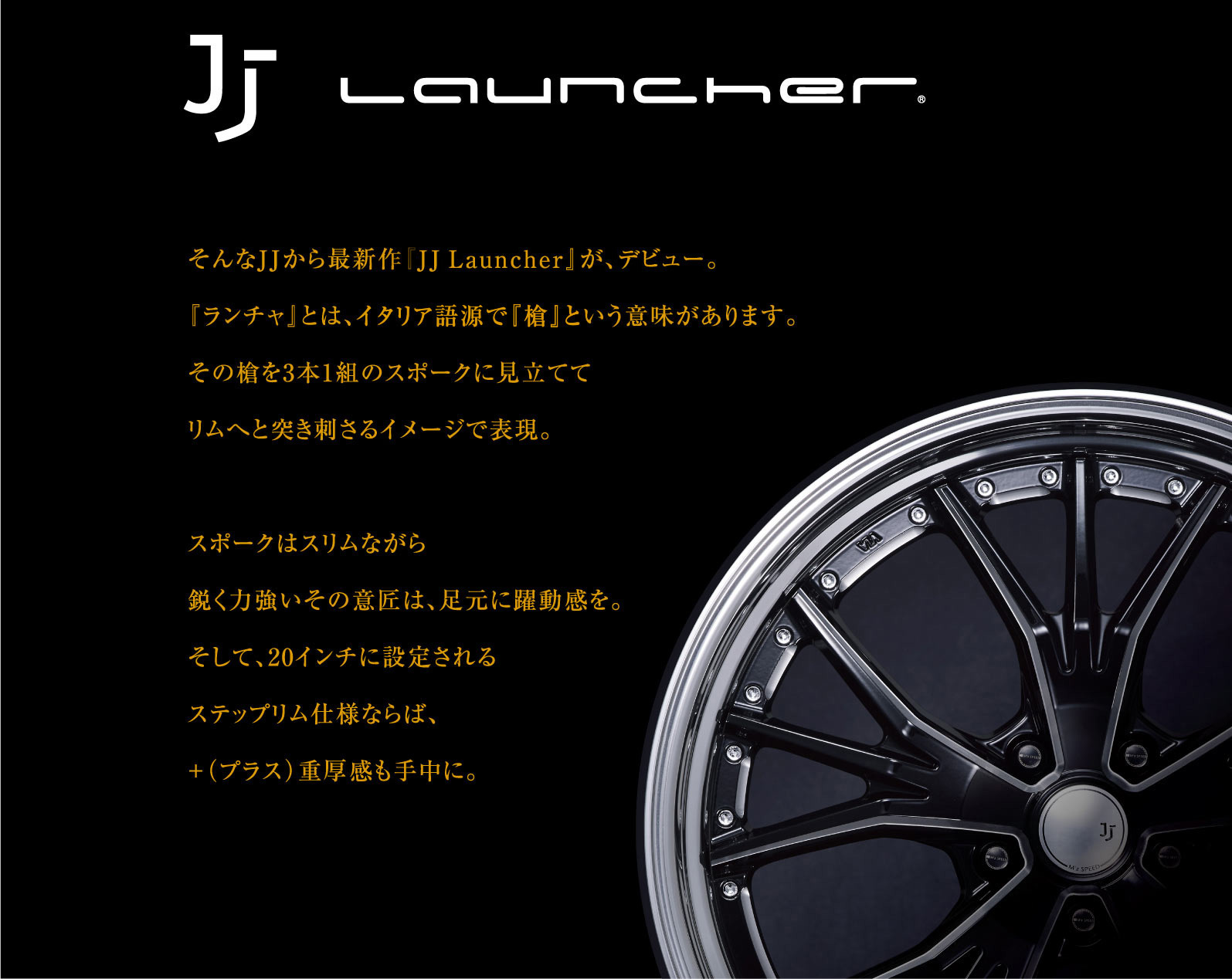そんなJJから最新作『JJ Launcher』が、デビュー。『ランチャ』とは、イタリア語源で『槍』という意味があります。その槍を3本1組のスポークに見立ててリムへと突き刺さるイメージで表現。スポークはスリムながら鋭く力強いその意匠は、足元に躍動感を。そして、20インチに設定されるステップリム仕様ならば、+（プラス）重厚感も手中に。