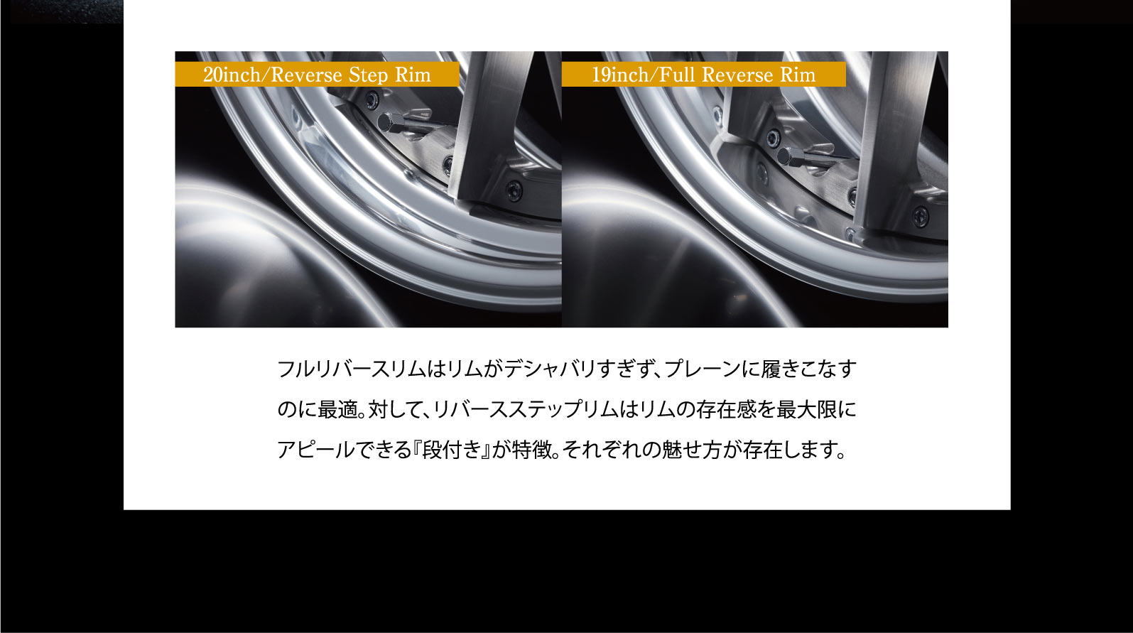 20inch/Reverse Step Rim, 19inch/Full Reverse Rim フルリバースリムはリムがデシャバリすぎず、プレーンに履きこなすのに最適。対して、リバースステップリムはリムの存在感を最大限にアピールできる『段付き』が特徴。それぞれの魅せ方が存在します。