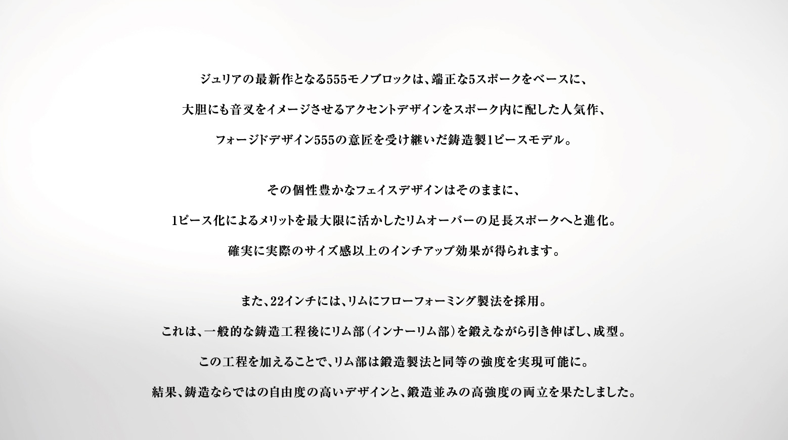 ジュリアの最新作となる555モノブロックは、端正な5スポークをベースに、大胆にも音叉をイメージさせるアクセントデザインをスポーク内に配した人気作、フォージドデザイン555の意匠を受け継いだ鋳造製1ピースモデル。その個性豊かなフェイスデザインはそのままに、1ピース化によるメリットを最大限に活かしたリムオーバーの足長スポークへと進化。確実に実際のサイズ感以上のインチアップ効果が得られます。また、22インチには、リムにフローフォーミング製法を採用。これは、一般的な鋳造工程後にリム部（インナーリム部）を鍛えながら引き伸ばし、成型。この工程を加えることで、リム部は鍛造製法と同等の強度を実現可能に。結果、鋳造ならではの自由度の高いデザインと、鍛造並みの高強度の両立を果たしました。