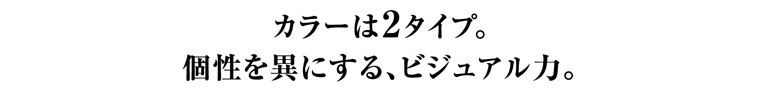 カラーは2タイプ。個性を異にする、ビジュアル力。