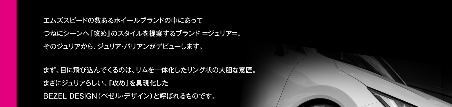 エムズスピードの数あるホイールブランドの中にあってつねにシーンへ『攻め』のスタイルを提案するブランド =ジュリア=。そのジュリアから、ジュリア・バリアンがデビューします。まず、目に飛び込んでくるのは、リムを一体化したリング状の大胆な意匠。まさにジュリアらしい、『攻め』を具現化したBEZEL DESIGN（ベゼル・デザイン）と呼ばれるものです。