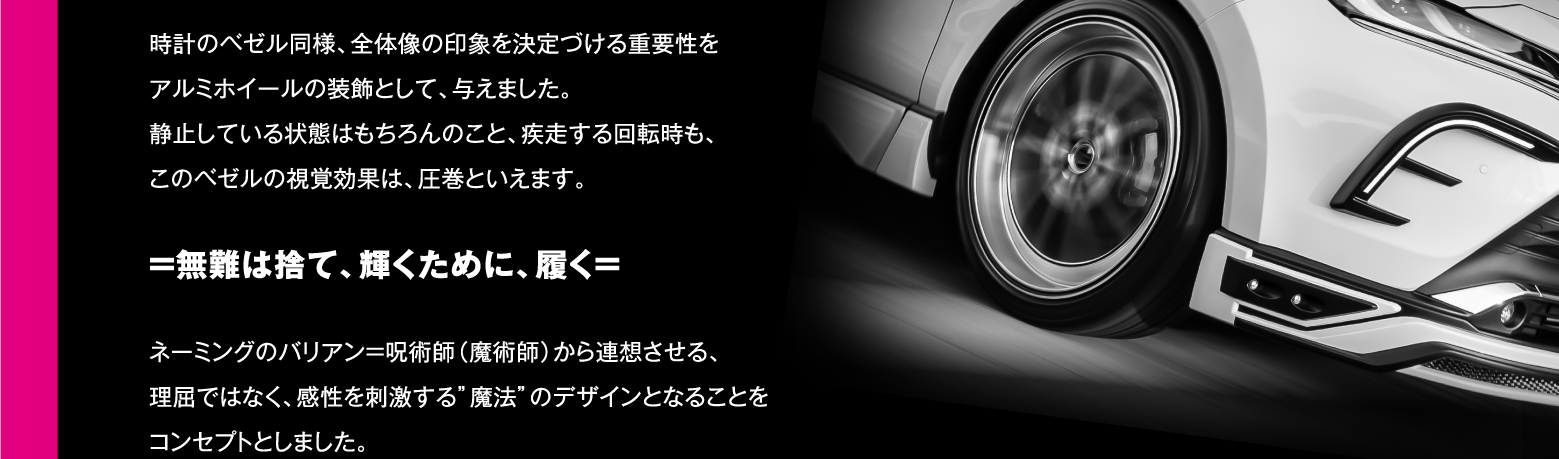 時計のベゼル同様、全体像の印象を決定づける重要性をアルミホイールの装飾として、与えました。静止している状態はもちろんのこと、疾走する回転時も、このベゼルの視覚効果は、圧巻といえます。=無難は捨て、輝くために、履く= ネーミングのバリアン=呪術師（魔術師）から連想させる、理屈ではなく、感性を刺激する”魔法”のデザインとなることをコンセプトとしました。