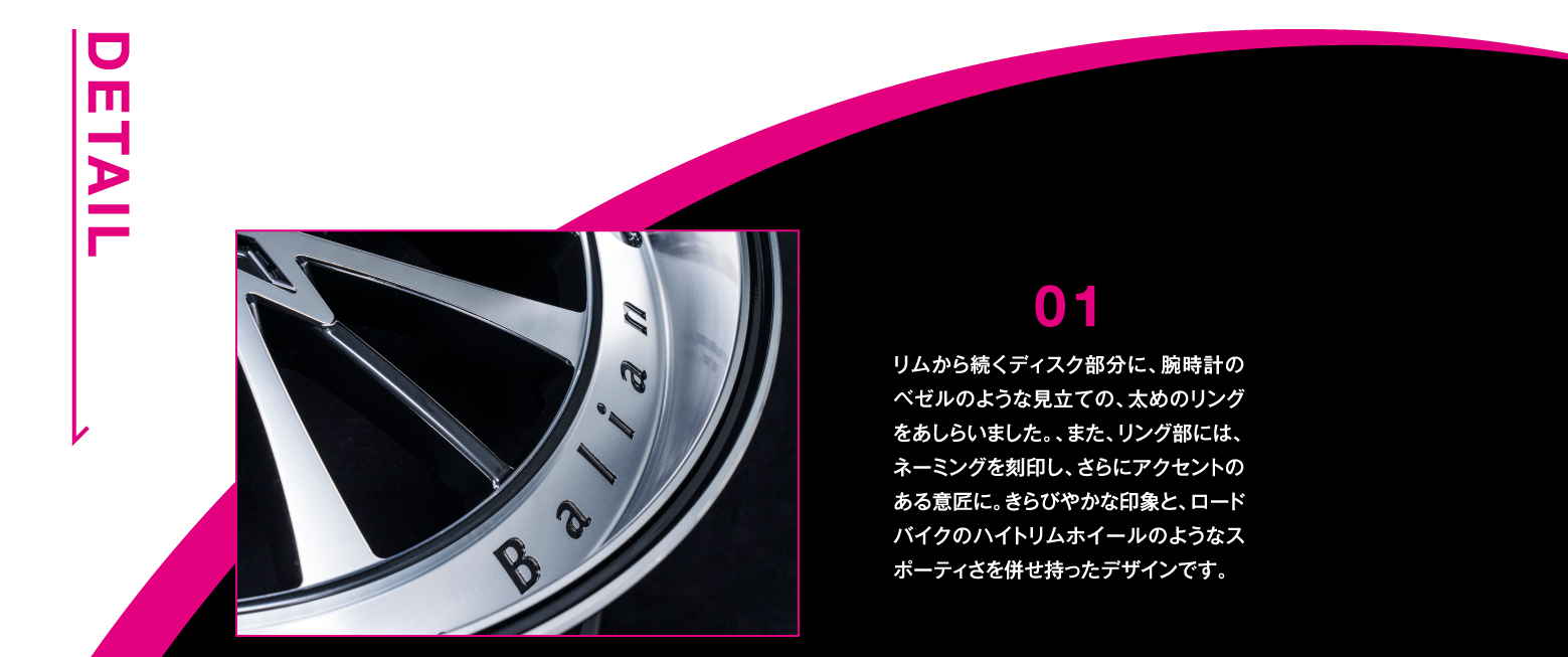 DETAIL/01 リムから続くディスク部分に、腕時計のベゼルのような見立ての、太めのリングをあしらいました。、また、リング部には、ネーミングを刻印し、さらにアクセントのある意匠に。きらびやかな印象と、ロードバイクのハイトリムホイールのようなスポーティさを併せ持ったデザインです。